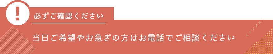 当日ご希望やお急ぎの方はお電話でご相談ください